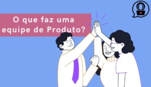 o que faz equipe de produto e como são estruturadas?